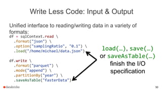 Write Less Code: Input & Output
Unified interface to reading/writing data in a variety of
formats:
load(…), save(…)
or saveAsTable(…)
finish the I/O
specification
df = sqlContext.read 
.format("json") 
.option("samplingRatio", "0.1") 
.load("/home/michael/data.json")
df.write 
.format("parquet") 
.mode("append") 
.partitionBy("year") 
.saveAsTable("fasterData")
50
 
