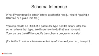 Schema Inference
What if your data file doesn’t have a schema? (e.g., You’re reading a
CSV file or a plain text file.)
You can create an RDD of a particular type and let Spark infer the
schema from that type. We’ll see how to do that in a moment.
You can use the API to specify the schema programmatically.
(It’s better to use a schema-oriented input source if you can, though.)
 