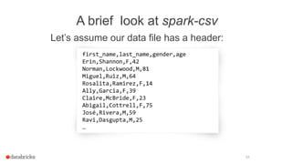 A brief look at spark-csv
Let’s assume our data file has a header:
58
first_name,last_name,gender,age
Erin,Shannon,F,42
Norman,Lockwood,M,81
Miguel,Ruiz,M,64
Rosalita,Ramirez,F,14
Ally,Garcia,F,39
Claire,McBride,F,23
Abigail,Cottrell,F,75
José,Rivera,M,59
Ravi,Dasgupta,M,25
…
 