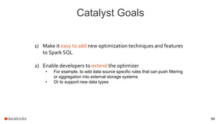 Catalyst Goals
64
1) Make it easy to add new optimization techniques and features
to Spark SQL
2) Enable developers to extend the optimizer
• For example, to add data source specific rules that can push filtering
or aggregation into external storage systems
• Or to support new data types
 