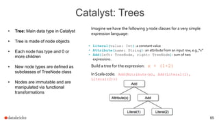 Catalyst: Trees
65
• Tree: Main data type in Catalyst
• Tree is made of node objects
• Each node has type and 0 or
more children
• New node types are defined as
subclasses of TreeNode class
• Nodes are immutable and are
manipulated via functional
transformations
• Literal(value: Int): a constant value
• Attribute(name: String): an attribute from an input row, e.g.,“x”
• Add(left: TreeNode, right: TreeNode): sum of two
expressions.
Imagine we have the following 3 node classes for a very simple
expression language:
Build a tree for the expression: x + (1+2)
In Scala code: Add(Attribute(x), Add(Literal(1),
Literal(2)))
 