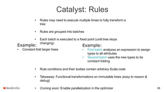 Catalyst: Rules
68
• Rules may need to execute multiple times to fully transform a
tree
• Rules are grouped into batches
• Each batch is executed to a fixed point (until tree stops
changing)
Example:
• Constant fold larger trees
Example:
• First batch analyzes an expression to assign
types to all attributes
• Second batch uses the new types to do
constant folding
• Rule conditions and their bodies contain arbitrary Scala code
• Takeaway: Functional transformations on immutable trees (easy to reason &
debug)
• Coming soon: Enable parallelization in the optimizer
 