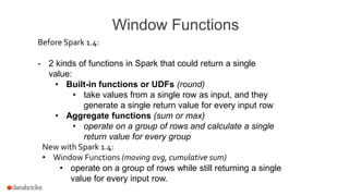 Window Functions
Before Spark 1.4:
- 2 kinds of functions in Spark that could return a single
value:
• Built-in functions or UDFs (round)
• take values from a single row as input, and they
generate a single return value for every input row
• Aggregate functions (sum or max)
• operate on a group of rows and calculate a single
return value for every group
New with Spark 1.4:
• Window Functions (moving avg, cumulative sum)
• operate on a group of rows while still returning a single
value for every input row.
 