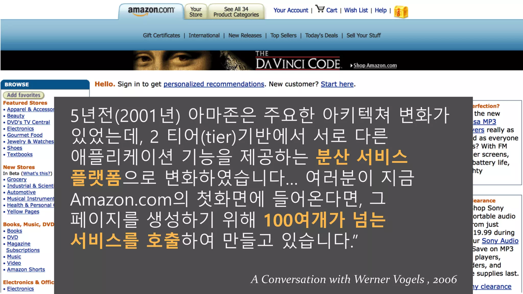 5년전(2001년) 아마존은 주요한 아키텍쳐 변화가
있었는데, 2 티어(tier)기반에서 서로 다른
애플리케이션 기능을 제공하는 분산 서비스
플랫폼으로 변화하였습니다… 여러분이 지금
Amazon.com의 첫화면에 들어온다면, 그
페이지를 생성하기 위해 100여개가 넘는
서비스를 호출하여 만들고 있습니다.”
A Conversation with Werner Vogels , 2006
 