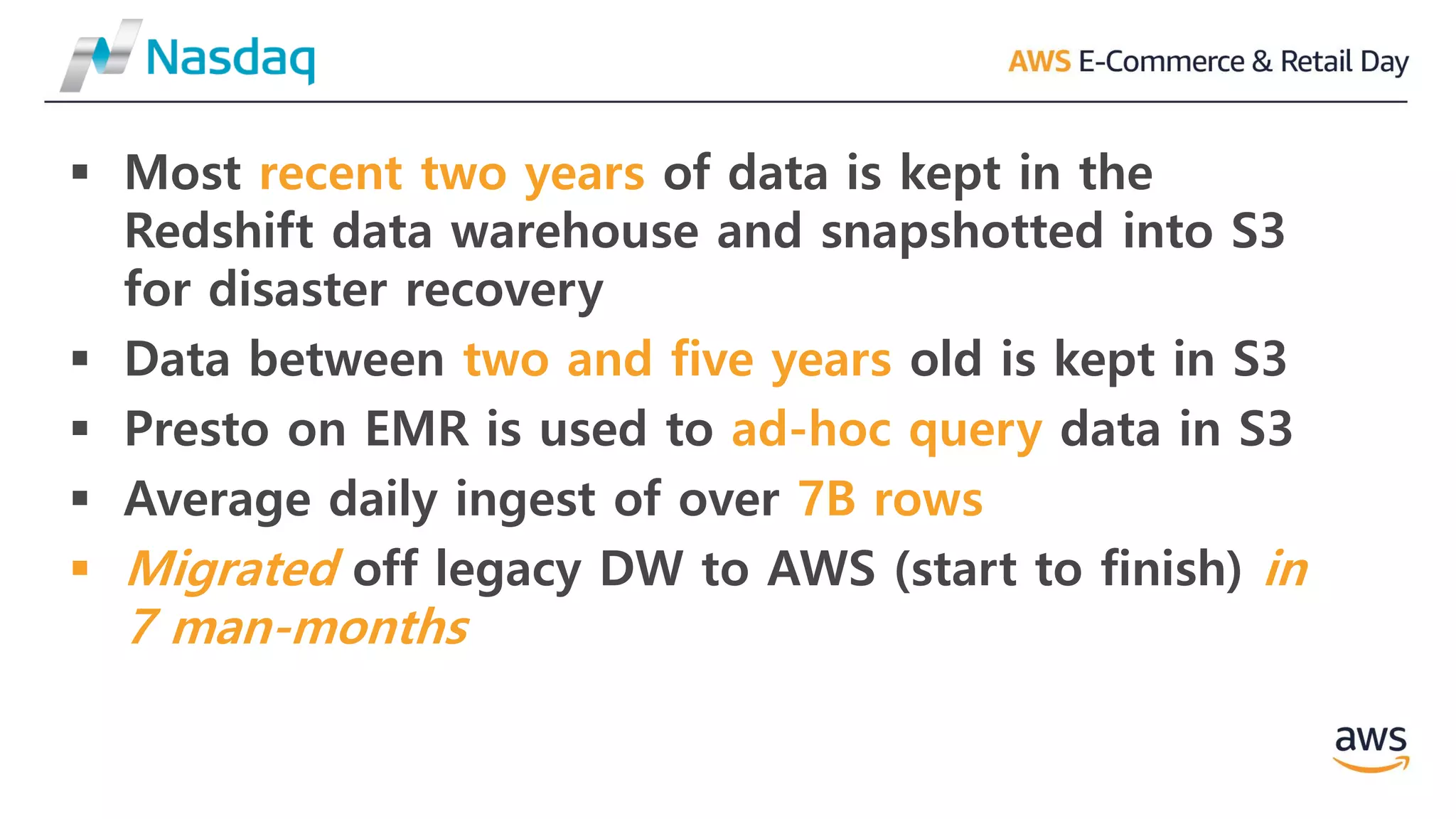 ▪ Most recent two years of data is kept in the
Redshift data warehouse and snapshotted into S3
for disaster recovery
▪ Data between two and five years old is kept in S3
▪ Presto on EMR is used to ad-hoc query data in S3
▪ Average daily ingest of over 7B rows
▪ Migrated off legacy DW to AWS (start to finish) in
7 man-months
 