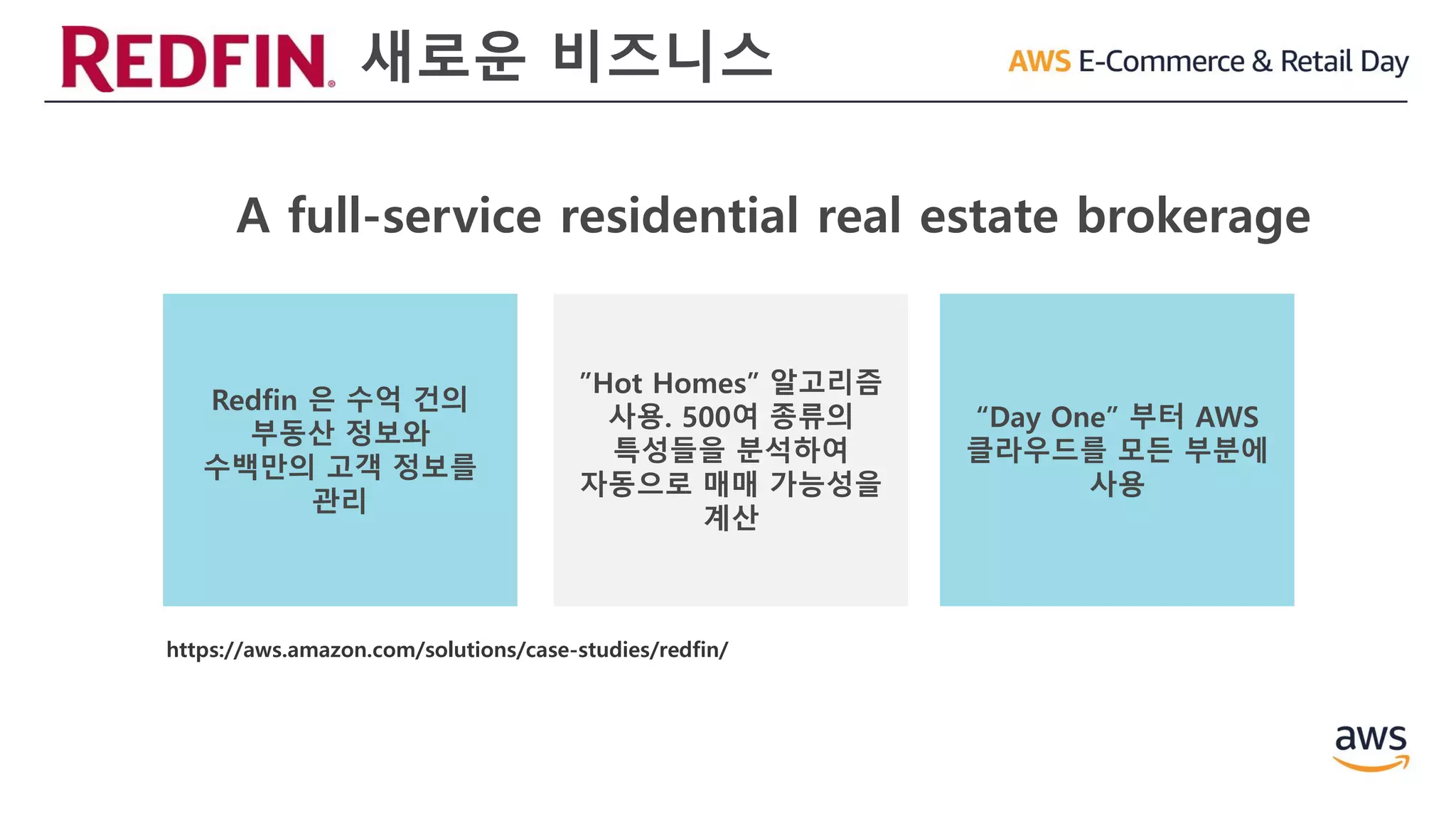 새로운 비즈니스
A full-service residential real estate brokerage
Redfin 은 수억 건의
부동산 정보와
수백만의 고객 정보를
관리
”Hot Homes” 알고리즘
사용. 500여 종류의
특성들을 분석하여
자동으로 매매 가능성을
계산
“Day One” 부터 AWS
클라우드를 모든 부분에
사용
https://aws.amazon.com/solutions/case-studies/redfin/
 
