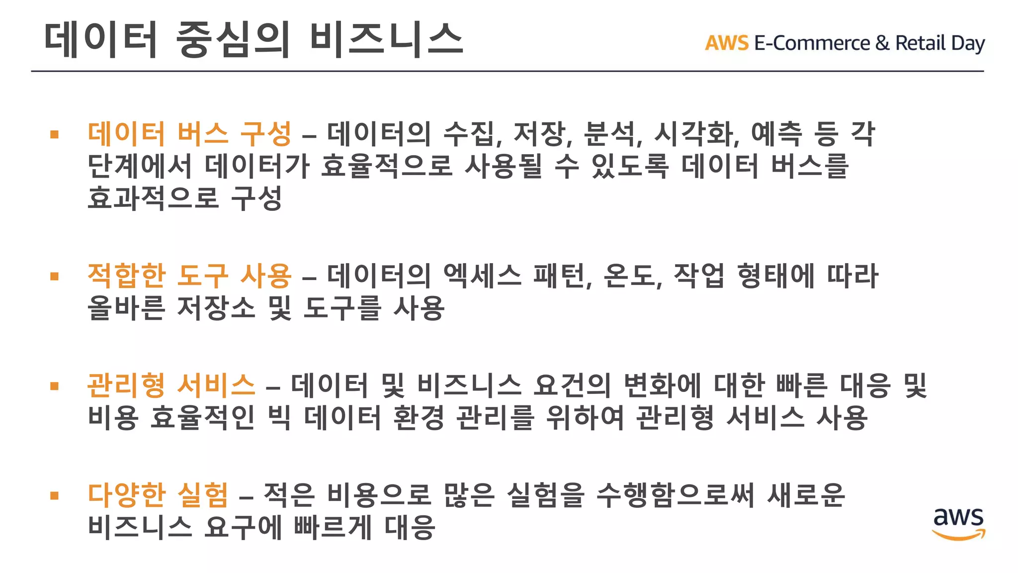 데이터 중심의 비즈니스
▪ 데이터 버스 구성 – 데이터의 수집, 저장, 분석, 시각화, 예측 등 각
단계에서 데이터가 효율적으로 사용될 수 있도록 데이터 버스를
효과적으로 구성
▪ 적합한 도구 사용 – 데이터의 엑세스 패턴, 온도, 작업 형태에 따라
올바른 저장소 및 도구를 사용
▪ 관리형 서비스 – 데이터 및 비즈니스 요건의 변화에 대한 빠른 대응 및
비용 효율적인 빅 데이터 환경 관리를 위하여 관리형 서비스 사용
▪ 다양한 실험 – 적은 비용으로 많은 실험을 수행함으로써 새로운
비즈니스 요구에 빠르게 대응
 