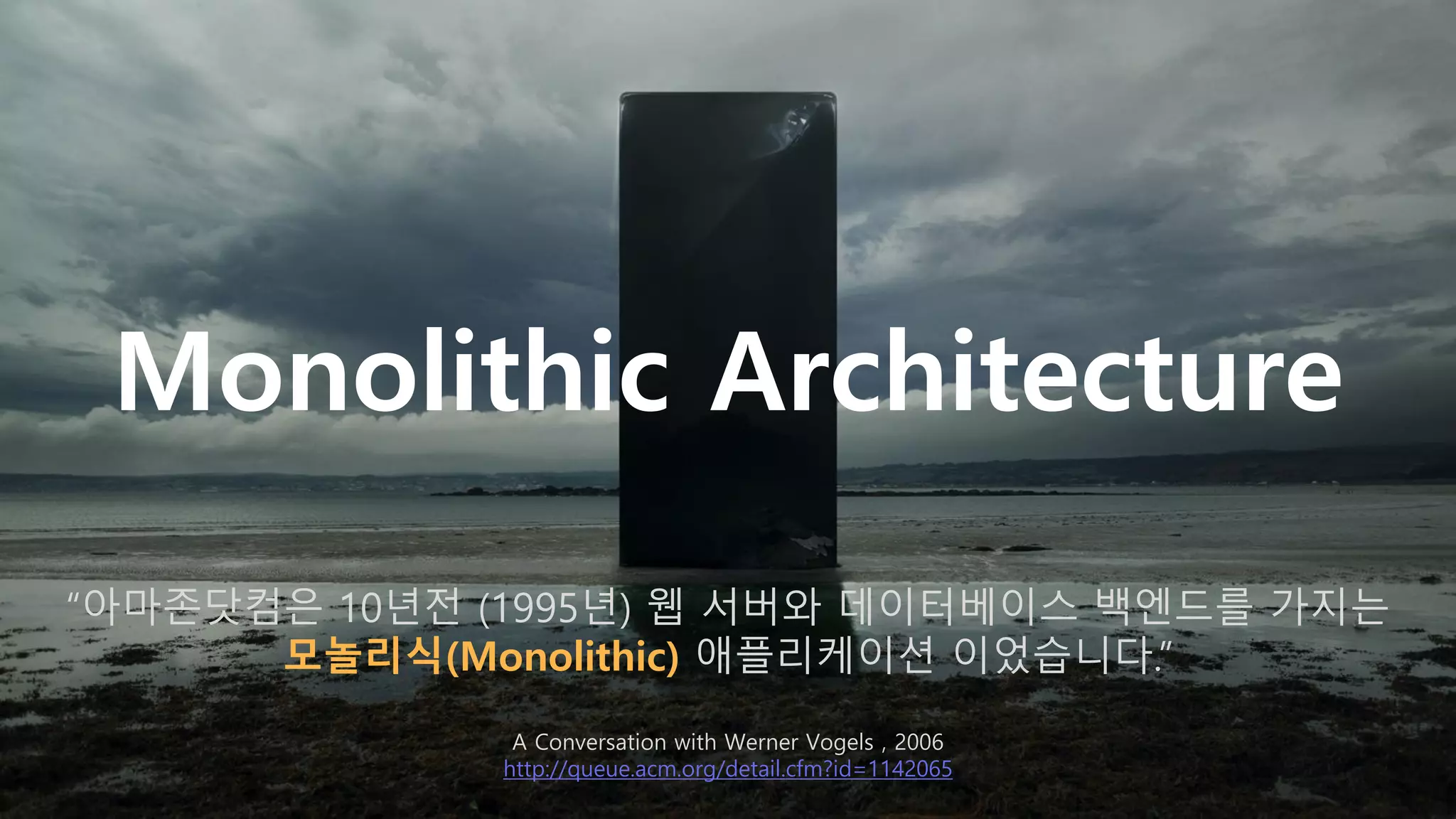 Monolithic Architecture
“아마존닷컴은 10년전 (1995년) 웹 서버와 데이터베이스 백엔드를 가지는
모놀리식(Monolithic) 애플리케이션 이었습니다.”
A Conversation with Werner Vogels , 2006
http://queue.acm.org/detail.cfm?id=1142065
 