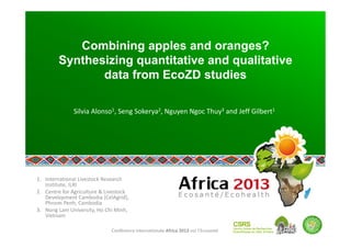 Conférence internationale Africa 2013 sur l’Ecosanté 
Combining apples and oranges?
Synthesizing quantitative and qualitative
data from EcoZD studies
Silvia Alonso1, Seng Sokerya2, Nguyen Ngoc Thuy3 and Jeff Gilbert1 
1. International Livestock Research 
Institute, ILRI 
2. Centre for Agriculture & Livestock 
Development Cambodia (CelAgrid), 
Phnom Penh, Cambodia  
3. Nong Lam University, Ho Chi Minh, 
Vietnam 
 