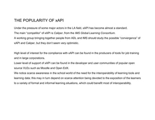 THE POPULARITY OF xAPI
Under the pressure of some major actors in the LA field, xAPI has become almost a standard.
The main “competitor” of xAPI is ​Caliper​, from the ​IMS Global Learning Consortium​.
A working group bringing together people from ADL and IMS should study the possible “convergence” of
xAPI and Caliper, but they don’t seem very optimistic.
High level of interest for the compliance with xAPI can be found in the producers of tools for job training
and in large corporations.
Lower level of support of xAPI can be found in the developer and user communities of popular open
source VLEs such as Moodle and Open EdX.
We notice scarce awareness in the school world of the need for the interoperability of learning tools and
learning data; this may in turn depend on scarce attention being devoted to the exposition of the learners
to a variety of formal and informal learning situations, which could benefit most of interoperability.
 