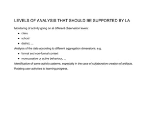 LEVELS OF ANALYSIS THAT SHOULD BE SUPPORTED BY LA
Monitoring of activity going on at different observation levels:
● class
● school
● district, ...
Analysis of the data according to different aggregation dimensions; e.g.
● formal and non-formal context
● more passive or active behaviour, ...
Identification of some activity patterns, especially in the case of collaborative creation of artifacts.
Relating user activities to learning progress.
 