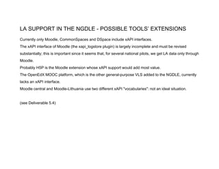 LA SUPPORT IN THE NGDLE - POSSIBLE TOOLS’ EXTENSIONS
Currently only Moodle, CommonSpaces and DSpace include xAPI interfaces.
The xAPI interface of Moodle (the xapi_logstore plugin) is largely incomplete and must be revised
substantially; this is important since it seems that, for several national pilots, we get LA data only through
Moodle.
Probably H5P is the Moodle extension whose xAPI support would add most value.
The OpenEdX MOOC platform, which is the other general-purpose VLS added to the NGDLE, currently
lacks an xAPI interface.
Moodle central and Moodle-Lithuania use two different xAPI "vocabularies": not an ideal situation.
(see Deliverable 5.4)
 
