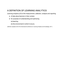 A DEFINITION OF LEARNING ANALYTICS
Learning analytics​ (LA) is the measurement, collection, analysis and reporting
● of data about learners in their context,
● for purposes of understanding and optimizing
(a) learning
(b) the environment in which it occurs.
(definition adopted at the First International Conference on Learning Analytics and Knowledge, 2011)
 