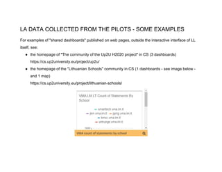 LA DATA COLLECTED FROM THE PILOTS - SOME EXAMPLES
For examples of "shared dashboards" published on web pages, outside the interactive interface of LL
itself, see:
● the homepage of "The community of the Up2U H2020 project" in CS (3 dashboards)
https://cs.up2university.eu/project/up2u/
● the homepage of the "Lithuanian Schools" community in CS (1 dashboards - see image below -
and 1 map)
https://cs.up2university.eu/project/lithuanian-schools/
 