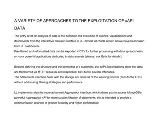 A VARIETY OF APPROACHES TO THE EXPLOITATION OF xAPI
DATA
The entry level for analysis of data is the definition and execution of queries, visualizations and
dashboards from the interactive browser interface of LL. Almost all charts shown above have been taken
from LL dashboards.
Pre-filtered and reformatted data can be exported in CSV for further processing with data spreadsheets
or more powerful applications dedicated to data analysis (please, ask Gytis for details).
Besides defining the structure and the semantics of a statement, the xAPI Specifications state that data
are transferred via HTTP requests and responses; they define several interfaces.
The ​Statements interface​ deals with the storage and retrieval of the learning records (from-to the LRS),
without addressing filtering strategies and performance
LL implements also the more advanced ​Aggregation interface​, which allows you to access ​MongoDB​’s
powerful ​Aggregation API​ for more custom filtration of statements; this is intended to provide a
communication channel of greater flexibility and higher performance.
 