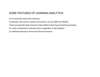 SOME FEATURES OF LEARNING ANALYTICS
LA is concerned mainly with e-learning.
In particular, with online or hybrid environments, such as LMSs and MOOCs.
These can generate large amounts of data related to learning and teaching processes.
LA is also considered an extension and an application of web analytics.
LA addresses learning in formal and informal scenarios.
 