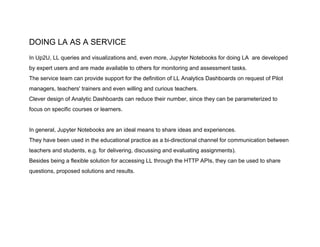 DOING LA AS A SERVICE
In Up2U, LL queries and visualizations and, even more, Jupyter Notebooks for doing LA are developed
by expert users and are made available to others for monitoring and assessment tasks.
The service team can provide support for the definition of LL Analytics Dashboards on request of Pilot
managers, teachers' trainers and even willing and curious teachers.
Clever design of Analytic Dashboards can reduce their number, since they can be parameterized to
focus on specific courses or learners.
In general, Jupyter Notebooks are an ideal means to share ideas and experiences.
They have been used in the educational practice as a bi-directional channel for communication between
teachers and students, e.g. for delivering, discussing and evaluating assignments).
Besides being a flexible solution for accessing LL through the HTTP APIs, they can be used to share
questions, proposed solutions and results.
 