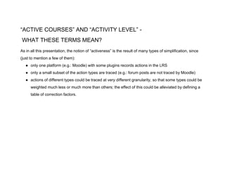 “ACTIVE COURSES” AND “ACTIVITY LEVEL” -
WHAT THESE TERMS MEAN?
As in all this presentation, the notion of “activeness” is the result of many types of simplification, since
(just to mention a few of them):
● only one platform (e.g.: Moodle) with some plugins records actions in the LRS
● only a small subset of the action types are traced (e.g.: forum posts are not traced by Moodle)
● actions of different types could be traced at very different granularity, so that some types could be
weighted much less or much more than others; the effect of this could be alleviated by defining a
table of correction factors.
 
