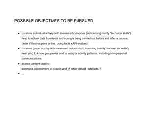 POSSIBLE OBJECTIVES TO BE PURSUED
● correlate individual activity with measured outcomes (concerning mainly “technical skills”):
need to obtain data from tests and surveys being carried out before and after a course;
better if this happens online, using tools xAPI-enabled
● correlate group activity with measured outcomes (concerning mainly “transversal skills”):
need also to know group roles and to analyze activity patterns, including interpersonal
communications
● assess content quality:
automatic assessment of essays and of other textual “artefacts”?
● ...
 