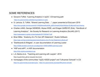 SOME REFERENCES
● Giovanni Toffoli, "Learning Analytics in Up2U”, CS learning path
​https://cs.up2university.eu/lp/learning-analytics-in-up2u
● S. Lariccia, G. Toffoli, “Shared Learning Data …”, paper presented at EduLearn 2019
https://docs.google.com/document/d/1YAQEtNHswRs3dOK_sB2Sv3hwbK2XQaY6N5qev7EJMjc/edit?usp=sharing
● Charles LANG, George SIEMENS, Alyssa WISE, and Dragan GAŠEVIĆ (Eds), “Handbook of
Learning Analytics”, the Society for Research on Learning Analytics (SoLAR) (2017)
https://solaresearch.org/wp-content/uploads/2017/05/hla17.pdf
● Brian Miller, “Anatomy of a Tin Can API Statement”, Rustici Software
https://xapi.com/wp-content/assets/e-book/Anatomy-of-a-Tin-Can-Statement-e-Book.pdf
● “Dashboards & Widgets”, in user documentation of Learning Locker
https://ht2ltd.zendesk.com/hc/en-us/categories/115000129989-Learning-Locker
● “H5P and xAPI”, in H5P documentation
https://h5p.org/documentation/x-api
● L.A. Barba et al., “Teaching and Learning with Jupyter”, 2019
https://jupyter4edu.github.io/jupyter-edu-book/
● homepages of the communities "Up2U H2020 project" and "Lithuanian Schools" in CS
https://cs.up2university.eu/project/up2u/​ , ​https://cs.up2university.eu/project/lithuanian-schools/
 