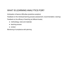 WHAT IS LEARNING ANALYTICS FOR?
Anticipation of learner difficulties (predictive analytics)
Feedback on the individual learning process (assessment, recommendation, tutoring)
Feedback on the efficacy of teaching (at different levels)
● methodology, tools and materials
● teaching process
● context
Monitoring of compliance with planning
 