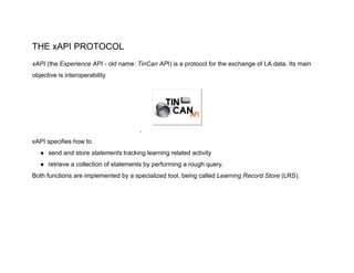 THE xAPI PROTOCOL
xAPI ​(the ​Experience API​ - old name: ​TinCan AP​I) is a protocol for the exchange of LA data. Its main
objective is interoperability
.
xAPI specifies how to
● send and store ​statements ​tracking learning related activity
● retrieve a collection of statements by performing a rough query.
Both functions are implemented by a specialized tool, being called ​Learning Record Store​ (LRS).
 