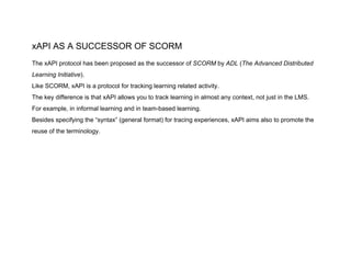 xAPI AS A SUCCESSOR OF SCORM
The xAPI protocol has been proposed as the successor of ​SCORM ​by ​ADL ​(​The Advanced Distributed
Learning Initiative​).
Like SCORM, xAPI is a protocol for tracking learning related activity.
The key difference is that xAPI allows you to track learning in almost any context, not just in the LMS.
For example, in informal learning and in team-based learning.
Besides specifying the “syntax” (general format) for tracing experiences, xAPI aims also to promote the
reuse of the terminology.
 