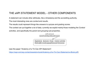 THE xAPI STATEMENT MODEL - OTHER COMPONENTS
A statement can include other attributes, like a timestamp and the accrediting authority.
The most interesting ones are ​context ​and ​results​.
The results could represent things like​ ​answers to quizzes and grading scores.
The context can put together a lot of data; currently we exploit mainly those modeling the ​Context
activities​, and specifically the ​parent ​and ​grouping ​sub-properties.
(see the paper “Anatomy of a Tin Can API Statement”:
https://xapi.com/wp-content/assets/e-book/Anatomy-of-a-Tin-Can-Statement-e-Book.pdf​)
 
