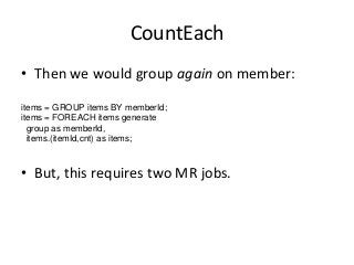 CountEach
• Then we would group again on member:
items = GROUP items BY memberId;
items = FOREACH items generate
group as ...