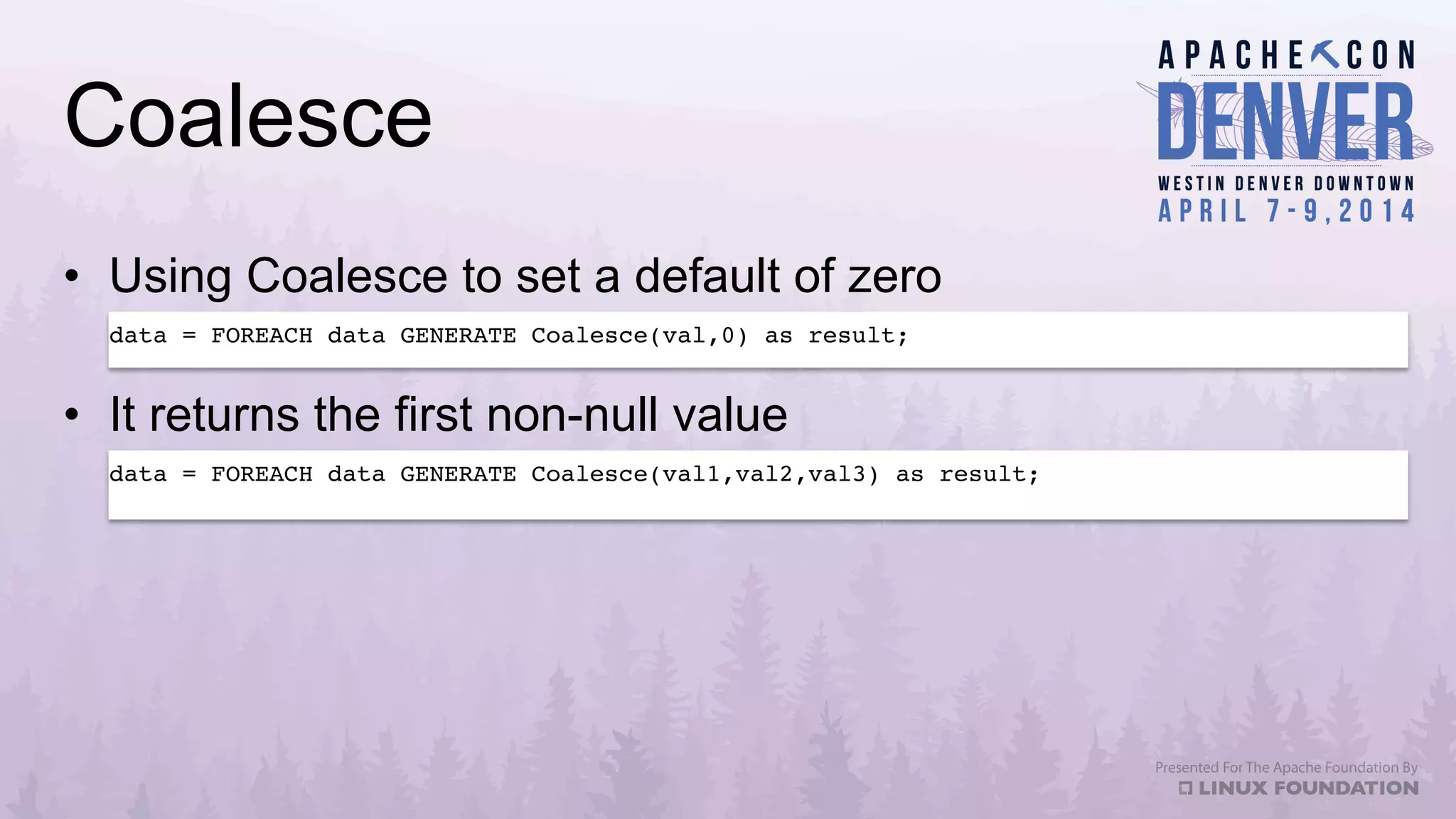 Coalesce
•  Using Coalesce to set a default of zero
•  It returns the first non-null value
data = FOREACH data GENERATE Coalesce(val,0) as result;!
data = FOREACH data GENERATE Coalesce(val1,val2,val3) as result;!
 