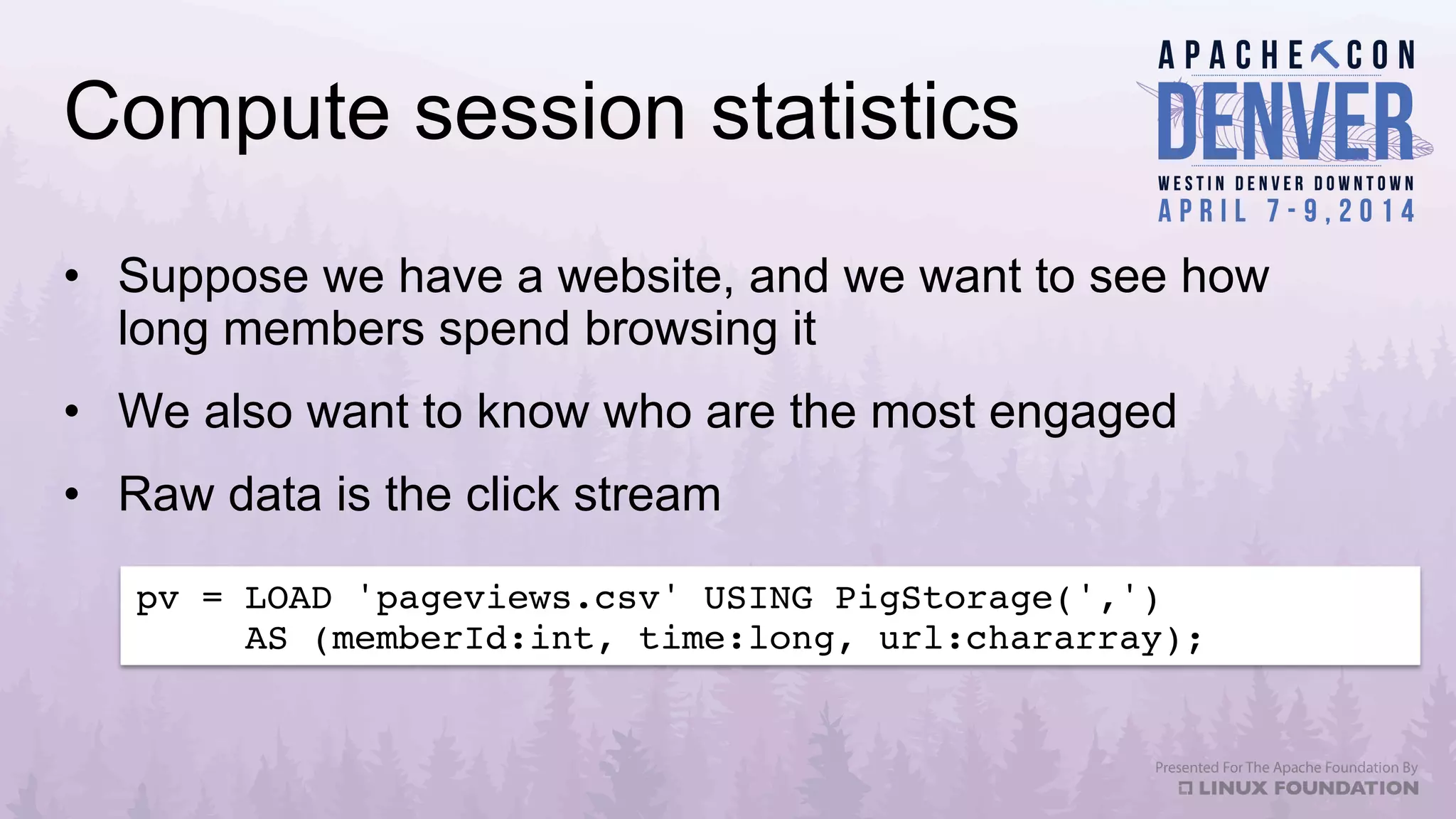 Compute session statistics
•  Suppose we have a website, and we want to see how
long members spend browsing it
•  We also want to know who are the most engaged
•  Raw data is the click stream
pv = LOAD 'pageviews.csv' USING PigStorage(',') !
AS (memberId:int, time:long, url:chararray);!
 