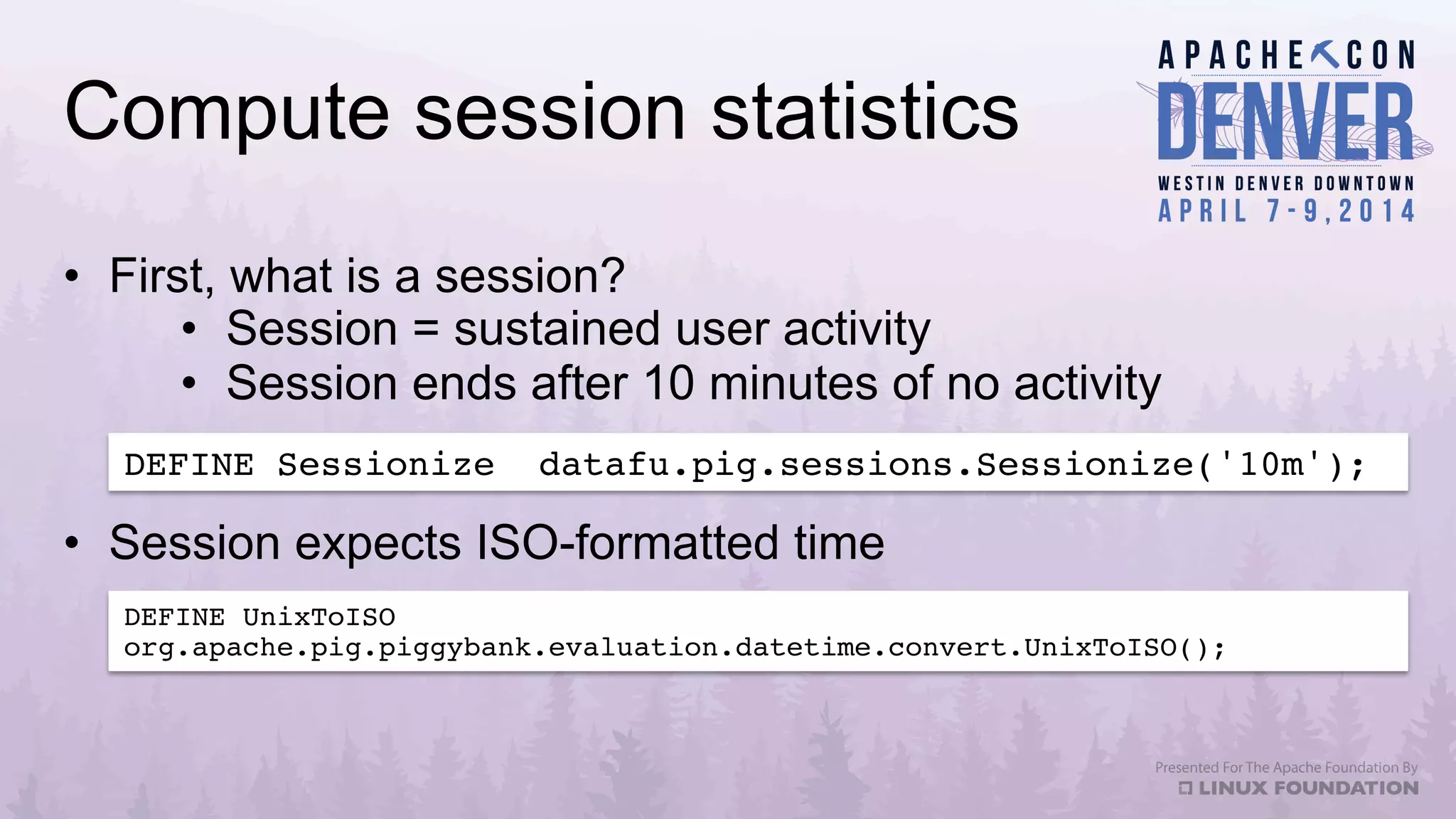 Compute session statistics
•  First, what is a session?
•  Session = sustained user activity
•  Session ends after 10 minutes of no activity
DEFINE Sessionize datafu.pig.sessions.Sessionize('10m');!
DEFINE UnixToISO
org.apache.pig.piggybank.evaluation.datetime.convert.UnixToISO();!
•  Session expects ISO-formatted time
 