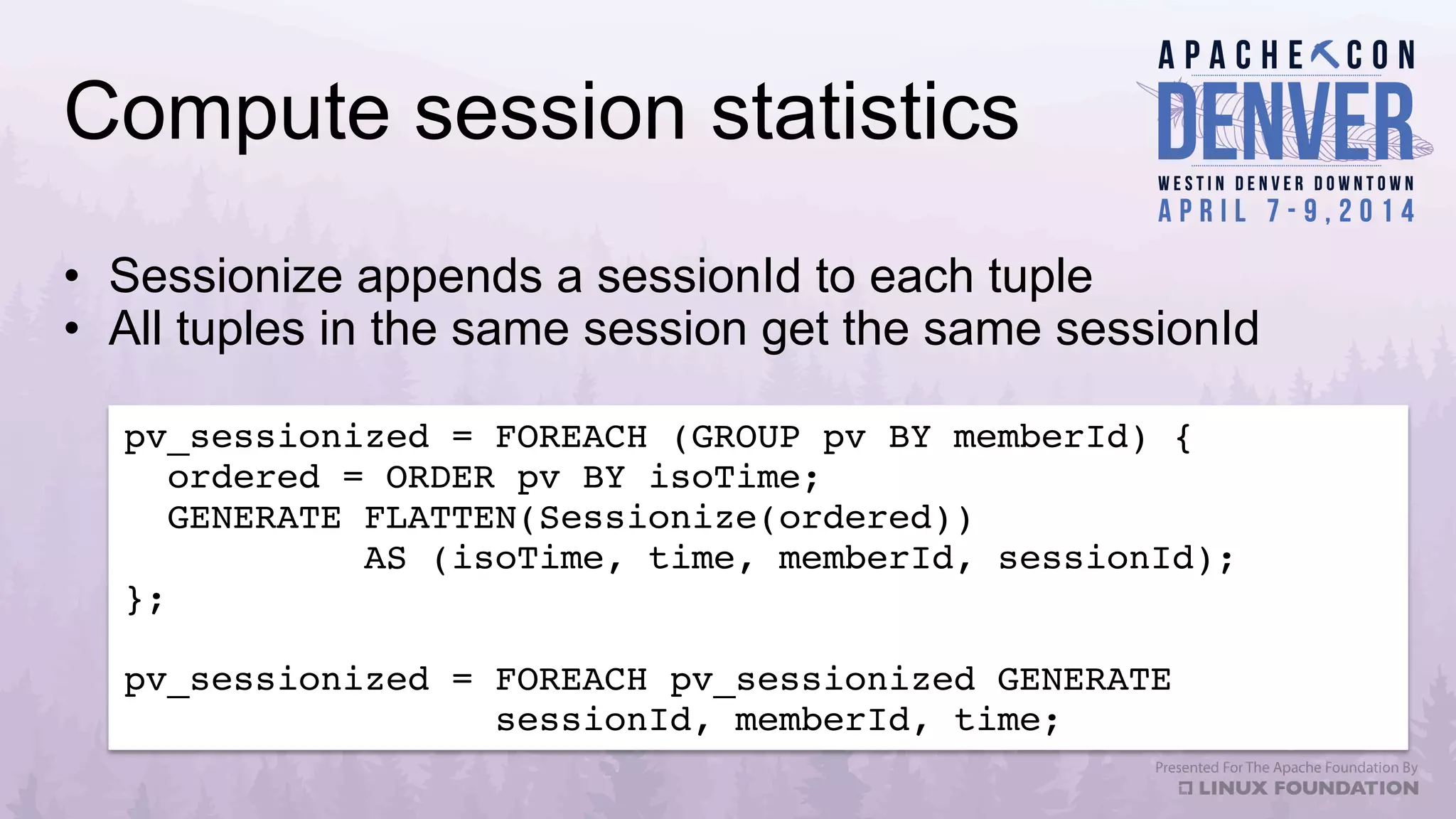 Compute session statistics
•  Sessionize appends a sessionId to each tuple
•  All tuples in the same session get the same sessionId
pv_sessionized = FOREACH (GROUP pv BY memberId) {!
ordered = ORDER pv BY isoTime;!
GENERATE FLATTEN(Sessionize(ordered)) !
AS (isoTime, time, memberId, sessionId);!
};!
!
pv_sessionized = FOREACH pv_sessionized GENERATE !
sessionId, memberId, time;!
 