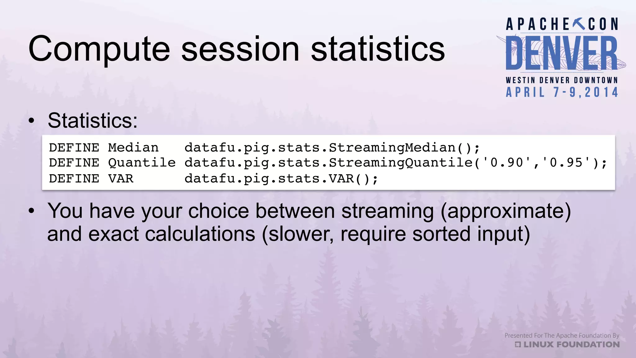 Compute session statistics
•  Statistics:
DEFINE Median datafu.pig.stats.StreamingMedian();!
DEFINE Quantile datafu.pig.stats.StreamingQuantile('0.90','0.95');!
DEFINE VAR datafu.pig.stats.VAR();!
•  You have your choice between streaming (approximate)
and exact calculations (slower, require sorted input)
 
