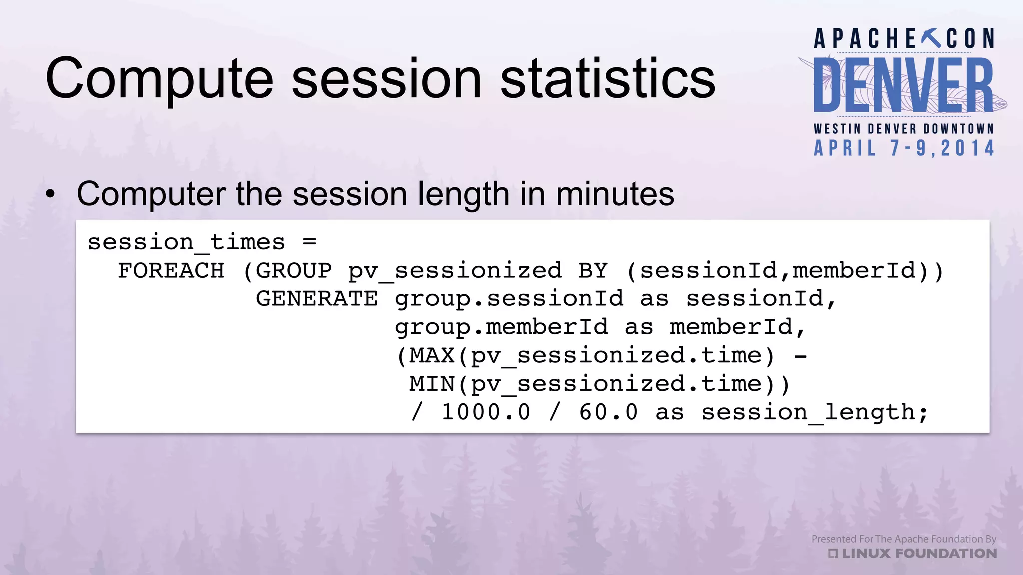 Compute session statistics
•  Computer the session length in minutes
session_times = !
FOREACH (GROUP pv_sessionized BY (sessionId,memberId))!
GENERATE group.sessionId as sessionId,!
group.memberId as memberId,!
(MAX(pv_sessionized.time) - !
MIN(pv_sessionized.time))!
/ 1000.0 / 60.0 as session_length;!
 