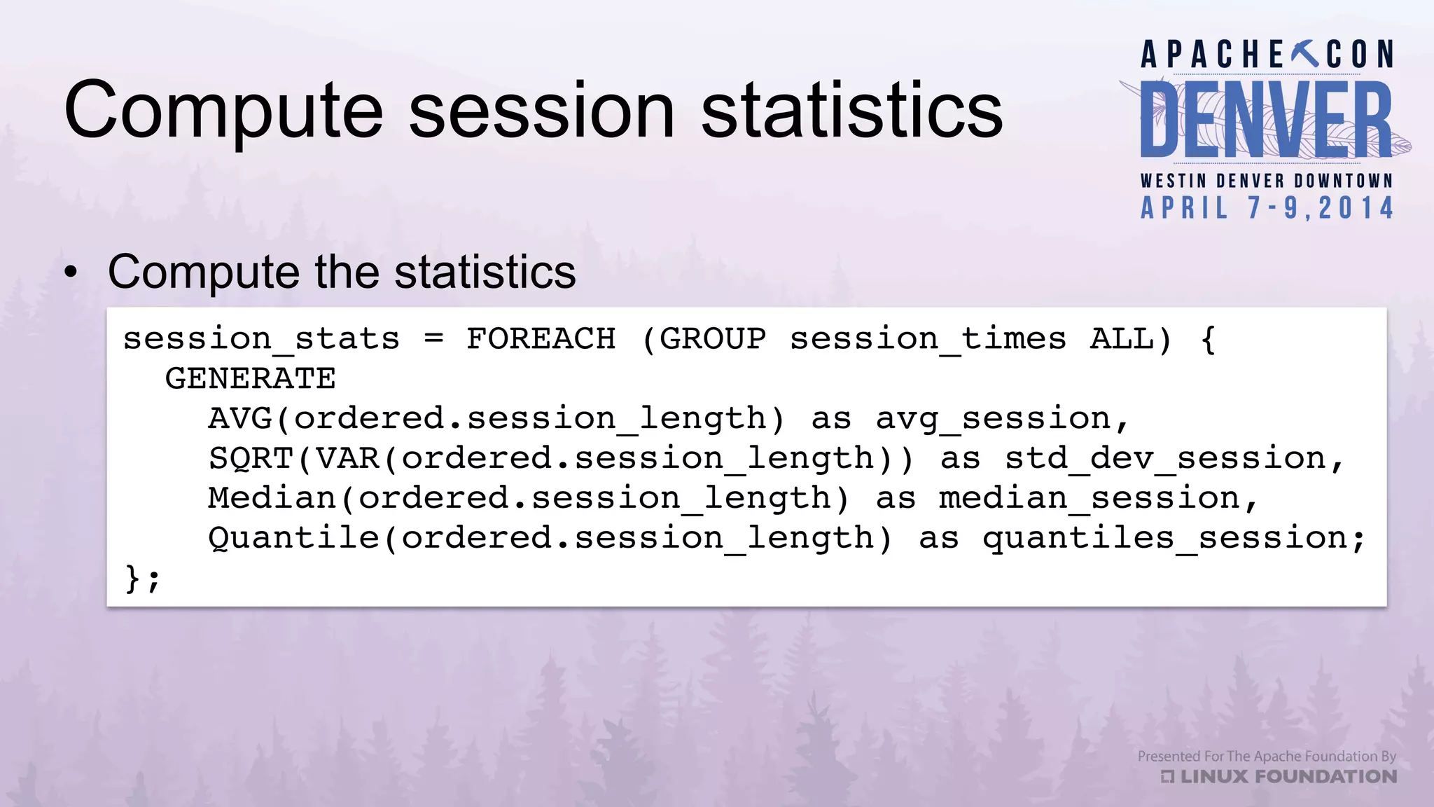 Compute session statistics
•  Compute the statistics
session_stats = FOREACH (GROUP session_times ALL) {!
GENERATE!
AVG(ordered.session_length) as avg_session,!
SQRT(VAR(ordered.session_length)) as std_dev_session,!
Median(ordered.session_length) as median_session,!
Quantile(ordered.session_length) as quantiles_session;!
};!
 