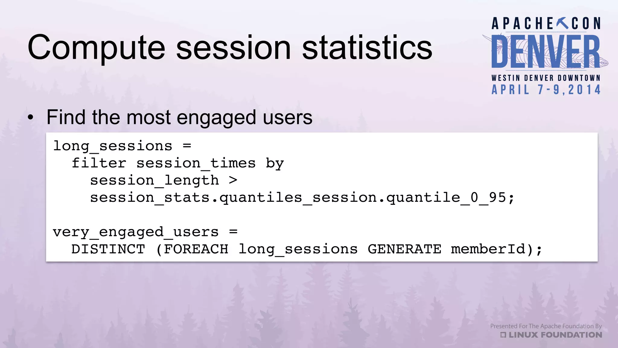 Compute session statistics
•  Find the most engaged users
long_sessions = !
filter session_times by !
session_length > !
session_stats.quantiles_session.quantile_0_95;!
!
very_engaged_users = !
DISTINCT (FOREACH long_sessions GENERATE memberId);!
 