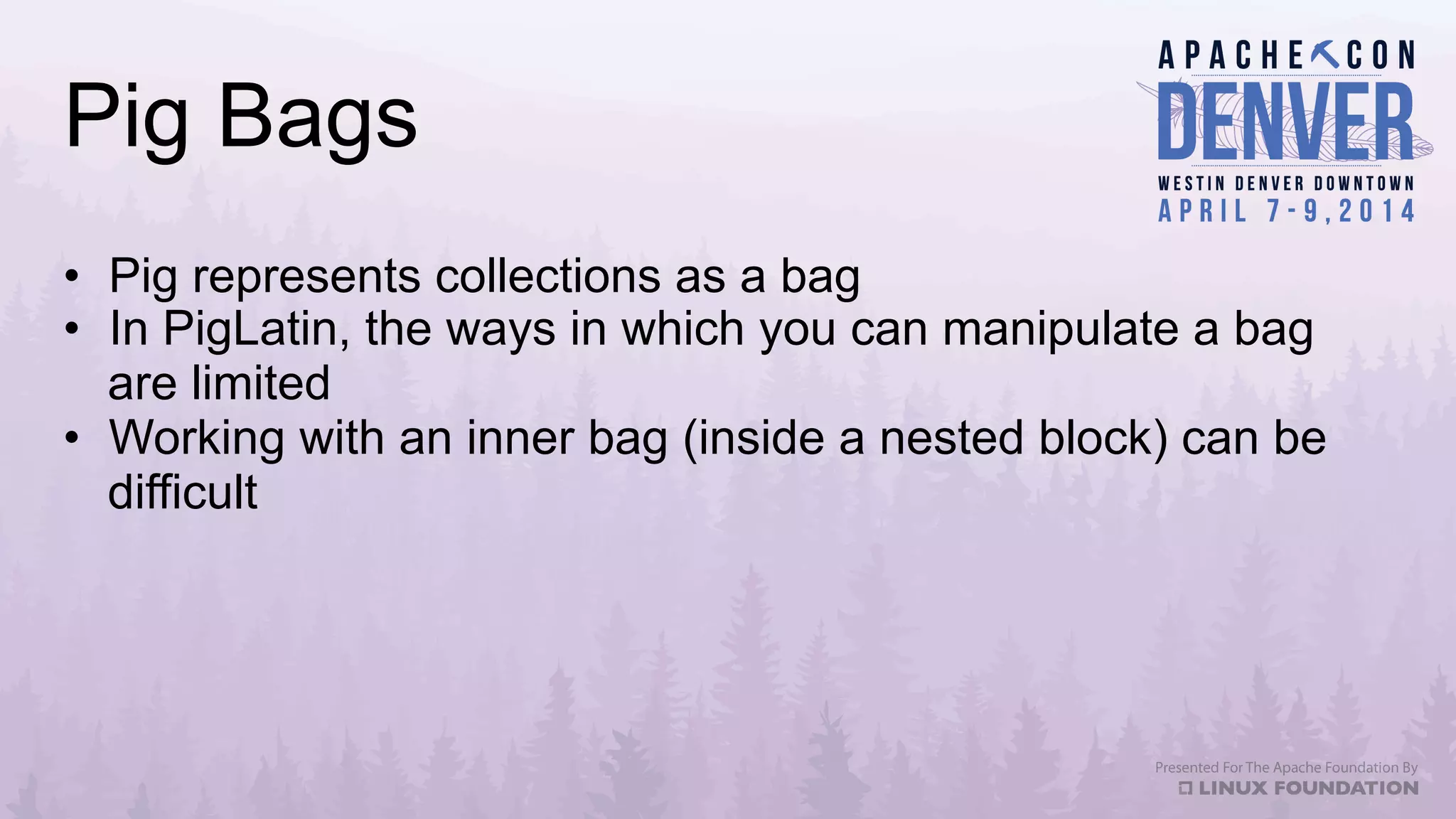 Pig Bags
•  Pig represents collections as a bag
•  In PigLatin, the ways in which you can manipulate a bag
are limited
•  Working with an inner bag (inside a nested block) can be
difficult
 