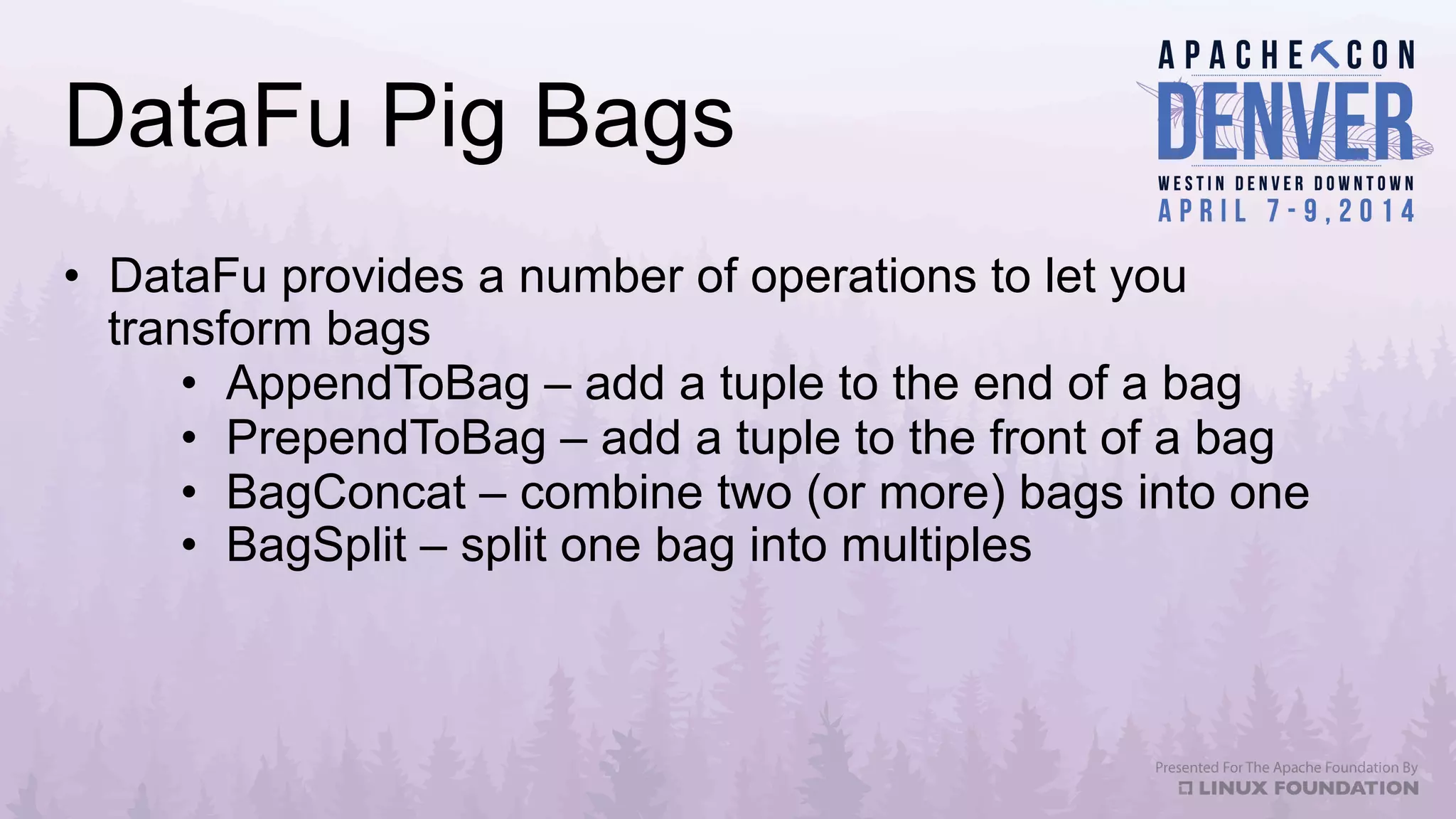 DataFu Pig Bags
•  DataFu provides a number of operations to let you
transform bags
•  AppendToBag – add a tuple to the end of a bag
•  PrependToBag – add a tuple to the front of a bag
•  BagConcat – combine two (or more) bags into one
•  BagSplit – split one bag into multiples
 