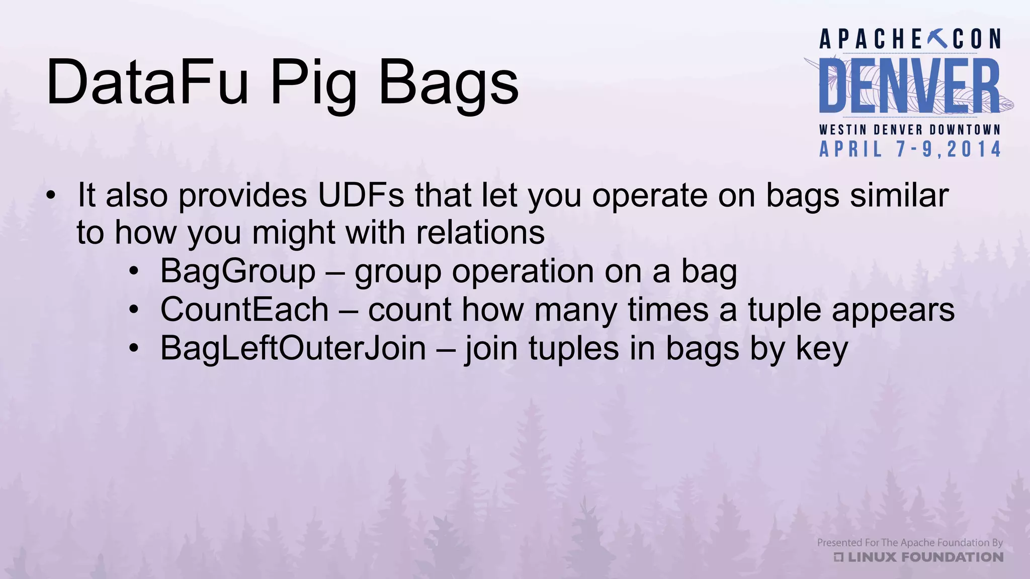 DataFu Pig Bags
•  It also provides UDFs that let you operate on bags similar
to how you might with relations
•  BagGroup – group operation on a bag
•  CountEach – count how many times a tuple appears
•  BagLeftOuterJoin – join tuples in bags by key
 