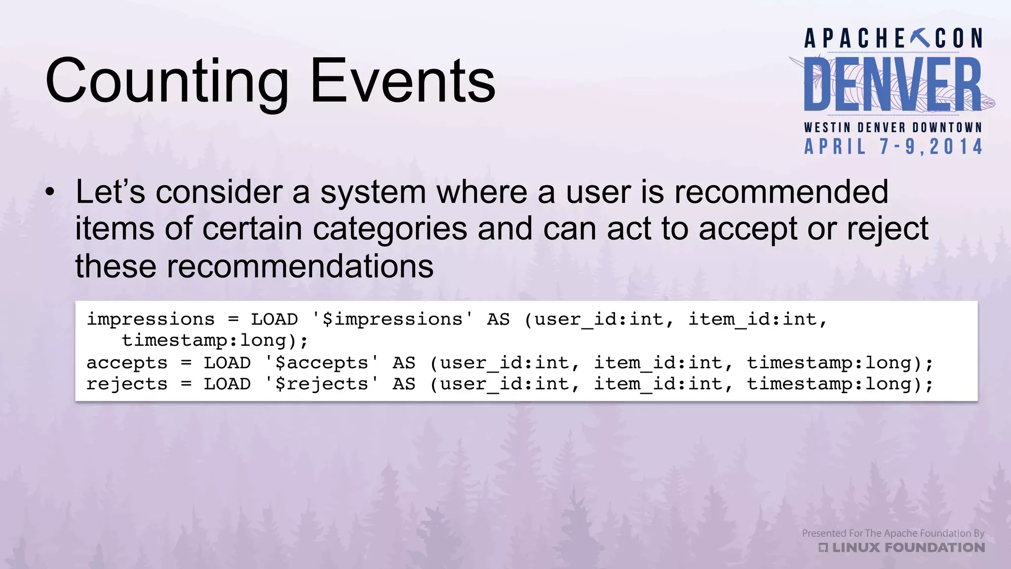 Counting Events
•  Let’s consider a system where a user is recommended
items of certain categories and can act to accept or reject
these recommendations
impressions = LOAD '$impressions' AS (user_id:int, item_id:int, 
timestamp:long);!
accepts = LOAD '$accepts' AS (user_id:int, item_id:int, timestamp:long);!
rejects = LOAD '$rejects' AS (user_id:int, item_id:int, timestamp:long);!
 