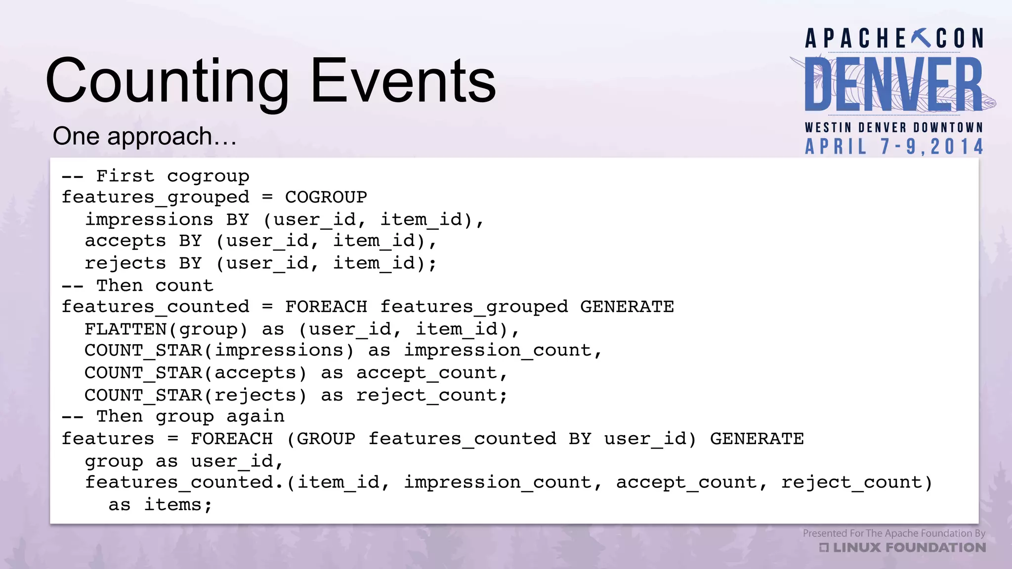 Counting Events
-- First cogroup!
features_grouped = COGROUP !
impressions BY (user_id, item_id),  
accepts BY (user_id, item_id), !
rejects BY (user_id, item_id);!
-- Then count!
features_counted = FOREACH features_grouped GENERATE !
FLATTEN(group) as (user_id, item_id),!
COUNT_STAR(impressions) as impression_count,!
COUNT_STAR(accepts) as accept_count,!
COUNT_STAR(rejects) as reject_count;!
-- Then group again!
features = FOREACH (GROUP features_counted BY user_id) GENERATE !
group as user_id,!
features_counted.(item_id, impression_count, accept_count, reject_count) !
as items;!
One approach…
 