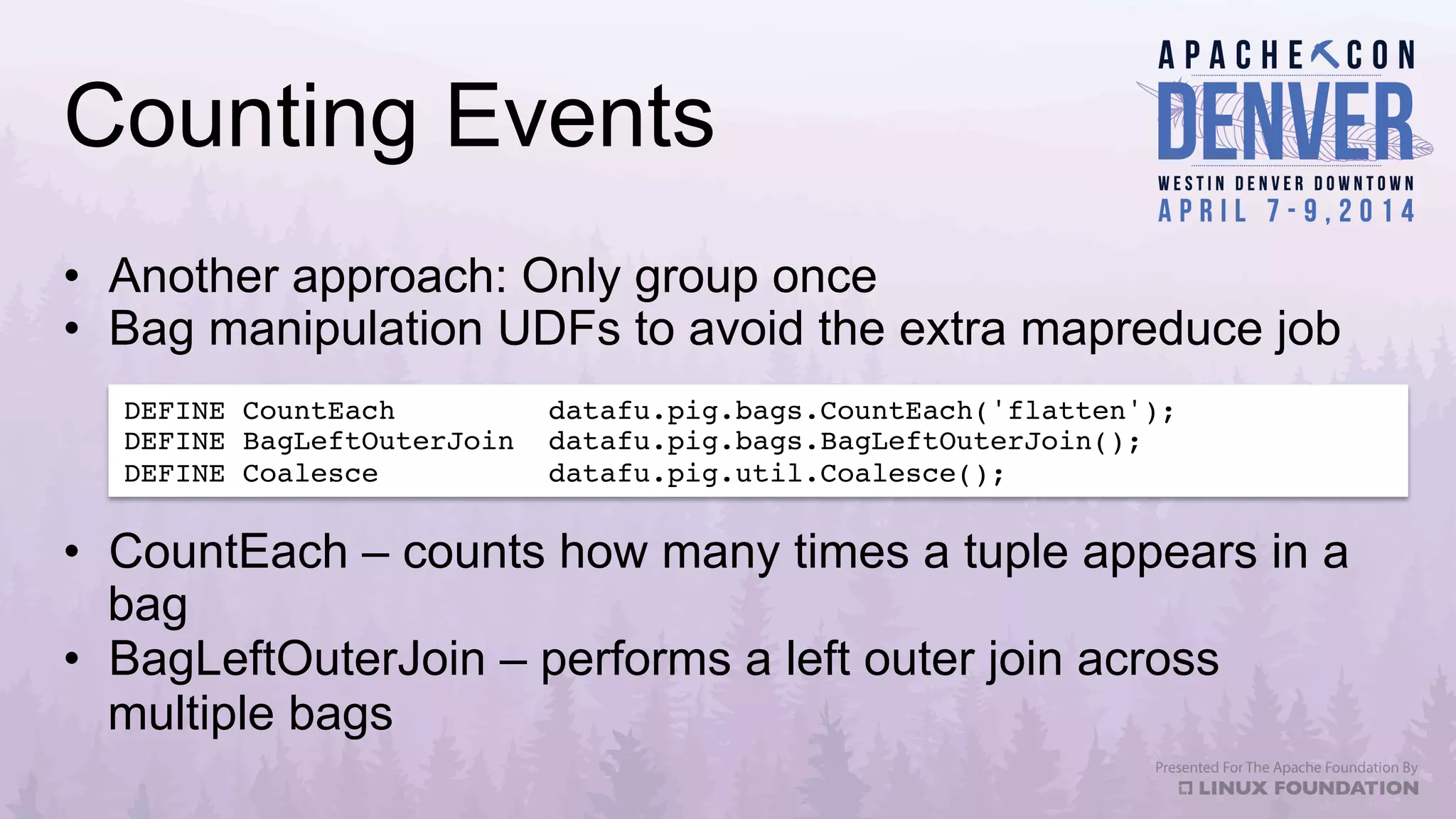 Counting Events
•  Another approach: Only group once
•  Bag manipulation UDFs to avoid the extra mapreduce job
DEFINE CountEach datafu.pig.bags.CountEach('flatten');!
DEFINE BagLeftOuterJoin datafu.pig.bags.BagLeftOuterJoin();!
DEFINE Coalesce datafu.pig.util.Coalesce();!
•  CountEach – counts how many times a tuple appears in a
bag
•  BagLeftOuterJoin – performs a left outer join across
multiple bags
 