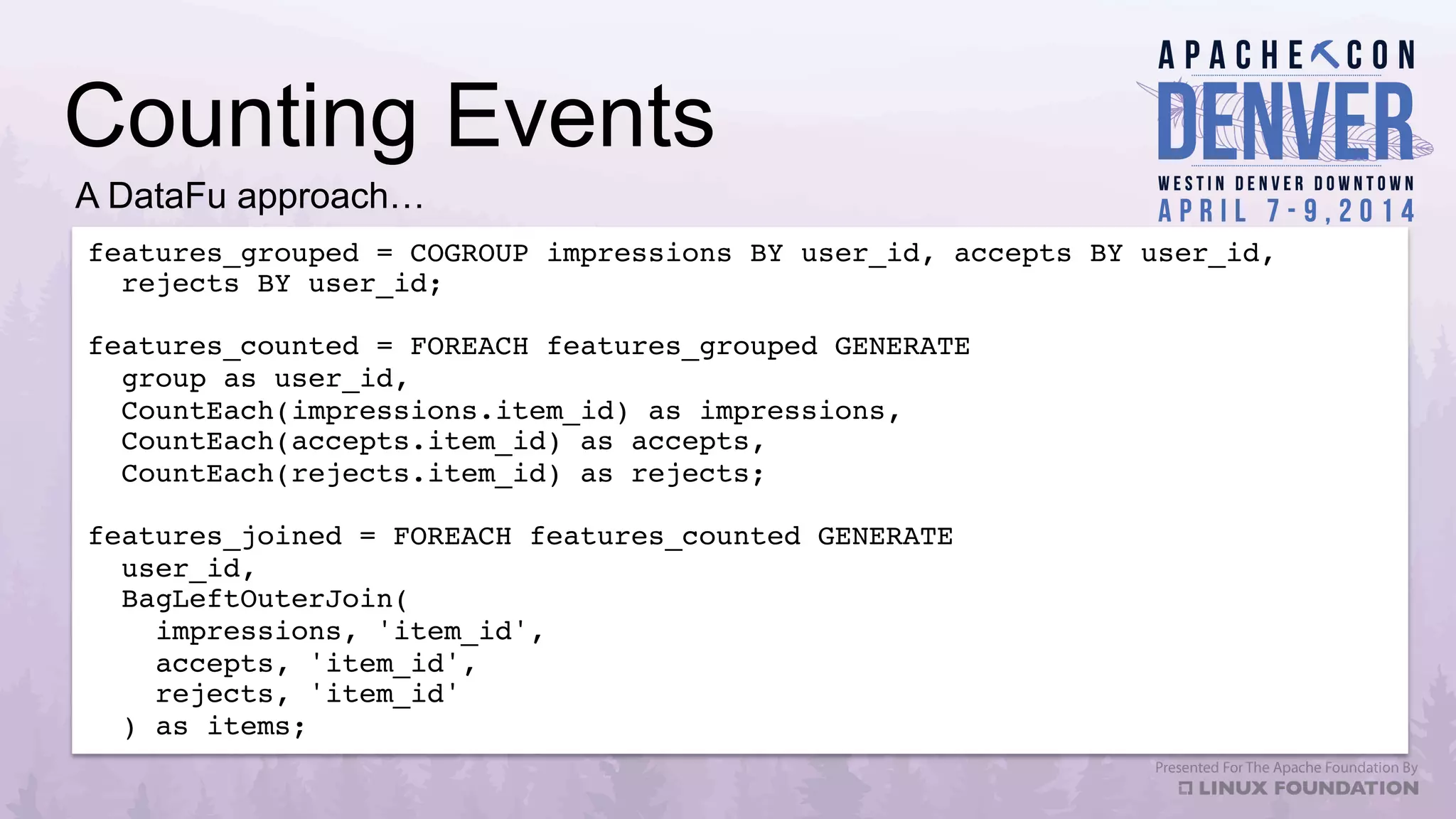 Counting Events
features_grouped = COGROUP impressions BY user_id, accepts BY user_id, !
rejects BY user_id;!
!
features_counted = FOREACH features_grouped GENERATE !
group as user_id,!
CountEach(impressions.item_id) as impressions,!
CountEach(accepts.item_id) as accepts,!
CountEach(rejects.item_id) as rejects;!
!
features_joined = FOREACH features_counted GENERATE!
user_id,!
BagLeftOuterJoin(!
impressions, 'item_id',!
accepts, 'item_id',!
rejects, 'item_id'!
) as items;!
A DataFu approach…
 