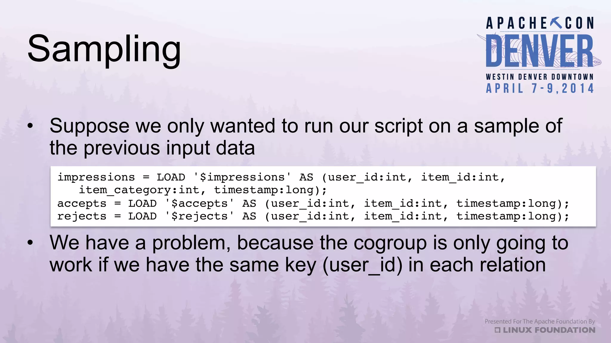 Sampling
•  Suppose we only wanted to run our script on a sample of
the previous input data
•  We have a problem, because the cogroup is only going to
work if we have the same key (user_id) in each relation
impressions = LOAD '$impressions' AS (user_id:int, item_id:int, 
item_category:int, timestamp:long);!
accepts = LOAD '$accepts' AS (user_id:int, item_id:int, timestamp:long);!
rejects = LOAD '$rejects' AS (user_id:int, item_id:int, timestamp:long);!
 