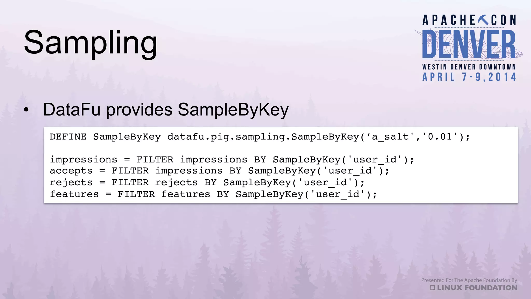 Sampling
•  DataFu provides SampleByKey
DEFINE SampleByKey datafu.pig.sampling.SampleByKey(’a_salt','0.01');!
!
impressions = FILTER impressions BY SampleByKey('user_id');!
accepts = FILTER impressions BY SampleByKey('user_id');!
rejects = FILTER rejects BY SampleByKey('user_id');!
features = FILTER features BY SampleByKey('user_id');!
 