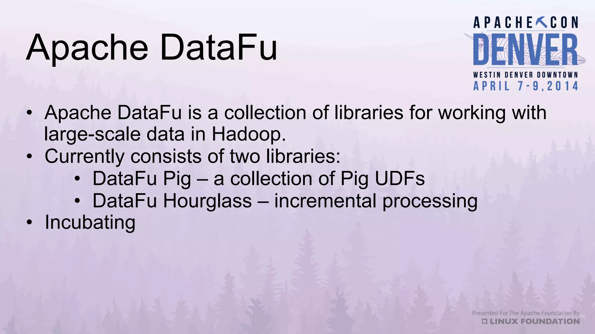 Apache DataFu
•  Apache DataFu is a collection of libraries for working with
large-scale data in Hadoop.
•  Currently consists of two libraries:
•  DataFu Pig – a collection of Pig UDFs
•  DataFu Hourglass – incremental processing
•  Incubating
 