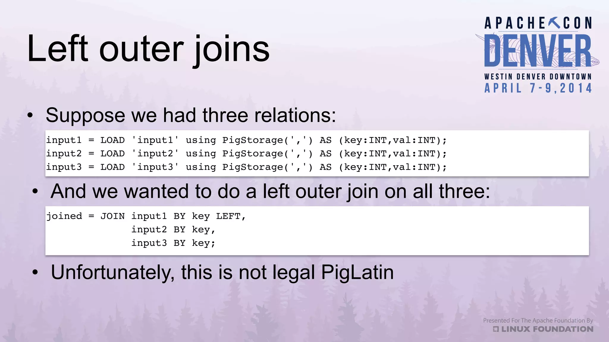 Left outer joins
•  Suppose we had three relations:
•  And we wanted to do a left outer join on all three:
input1 = LOAD 'input1' using PigStorage(',') AS (key:INT,val:INT);!
input2 = LOAD 'input2' using PigStorage(',') AS (key:INT,val:INT);!
input3 = LOAD 'input3' using PigStorage(',') AS (key:INT,val:INT);!
joined = JOIN input1 BY key LEFT, !
input2 BY key,!
input3 BY key;!
!
•  Unfortunately, this is not legal PigLatin
 