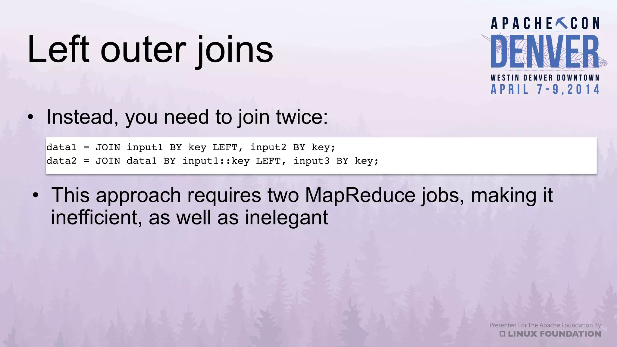 Left outer joins
•  Instead, you need to join twice:
data1 = JOIN input1 BY key LEFT, input2 BY key;!
data2 = JOIN data1 BY input1::key LEFT, input3 BY key;!
•  This approach requires two MapReduce jobs, making it
inefficient, as well as inelegant
 