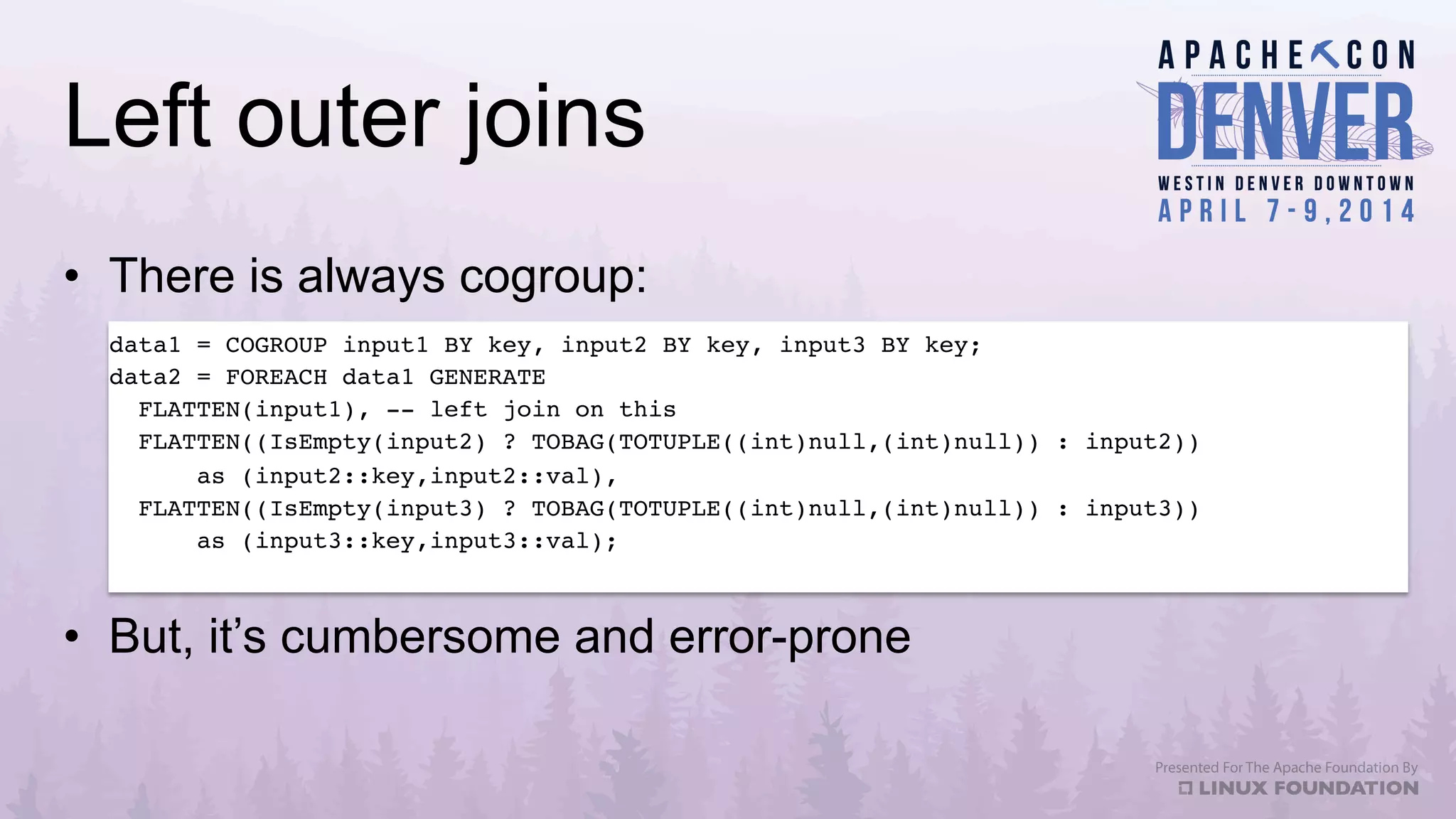 Left outer joins
•  There is always cogroup:
data1 = COGROUP input1 BY key, input2 BY key, input3 BY key;!
data2 = FOREACH data1 GENERATE!
FLATTEN(input1), -- left join on this!
FLATTEN((IsEmpty(input2) ? TOBAG(TOTUPLE((int)null,(int)null)) : input2)) !
as (input2::key,input2::val),!
FLATTEN((IsEmpty(input3) ? TOBAG(TOTUPLE((int)null,(int)null)) : input3)) !
as (input3::key,input3::val);!
•  But, it’s cumbersome and error-prone
 